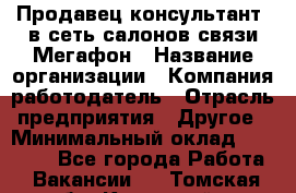 Продавец-консультант. в сеть салонов связи Мегафон › Название организации ­ Компания-работодатель › Отрасль предприятия ­ Другое › Минимальный оклад ­ 15 000 - Все города Работа » Вакансии   . Томская обл.,Кедровый г.